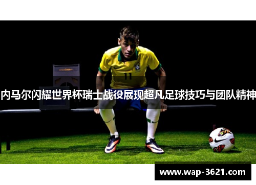 内马尔闪耀世界杯瑞士战役展现超凡足球技巧与团队精神