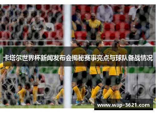 卡塔尔世界杯新闻发布会揭秘赛事亮点与球队备战情况