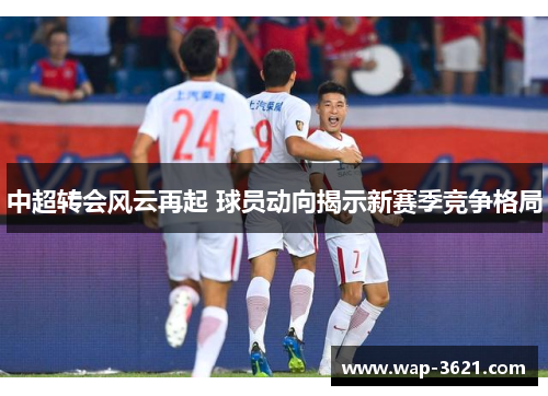 中超转会风云再起 球员动向揭示新赛季竞争格局