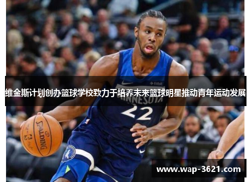 维金斯计划创办篮球学校致力于培养未来篮球明星推动青年运动发展