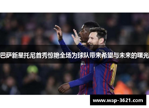 巴萨新星托尼首秀惊艳全场为球队带来希望与未来的曙光