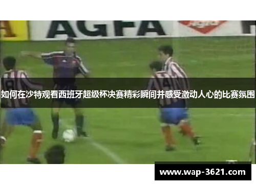 如何在沙特观看西班牙超级杯决赛精彩瞬间并感受激动人心的比赛氛围