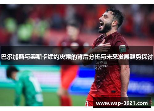 巴尔加斯与奥斯卡续约决策的背后分析与未来发展趋势探讨