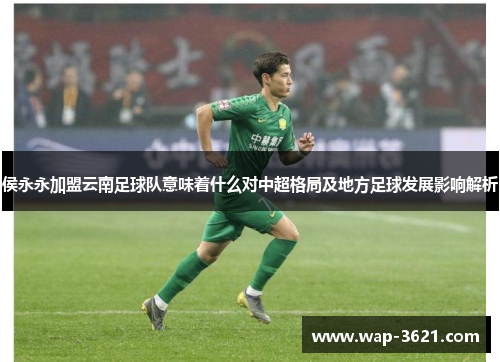 侯永永加盟云南足球队意味着什么对中超格局及地方足球发展影响解析
