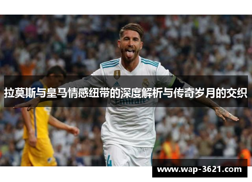拉莫斯与皇马情感纽带的深度解析与传奇岁月的交织
