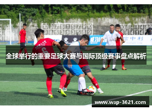 全球举行的重要足球大赛与国际顶级赛事盘点解析